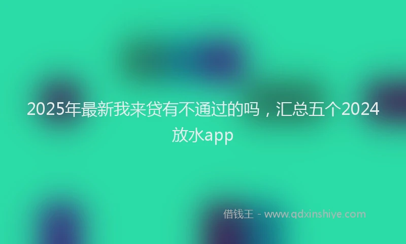 2025年最新我来贷有不通过的吗，汇总五个2024放水app