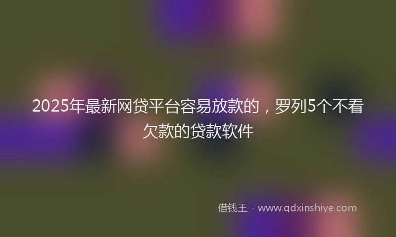 2025年最新网贷平台容易放款的，罗列5个不看欠款的贷款软件