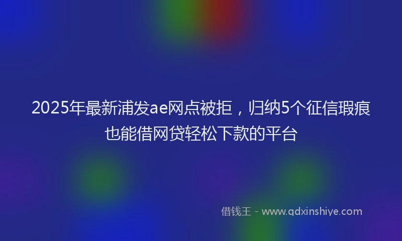 2025年最新浦发ae网点被拒，归纳5个征信瑕疵也能借网贷轻松下款的平台