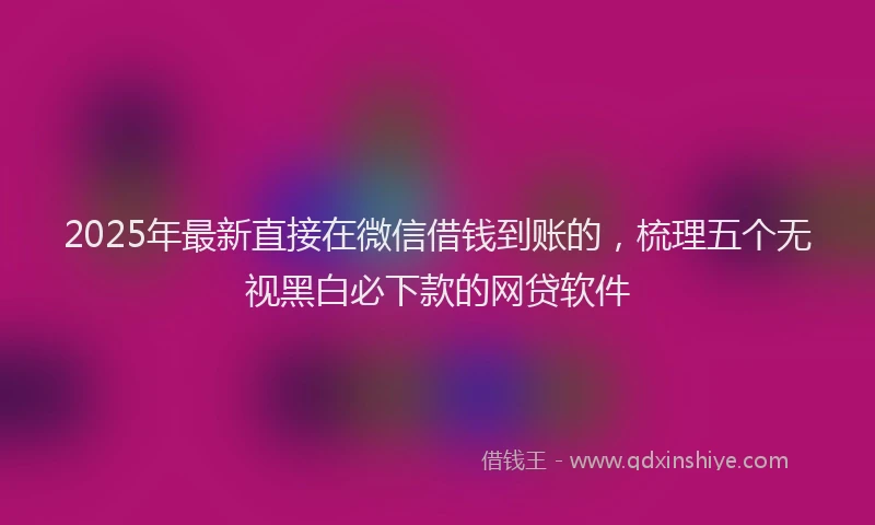 2025年最新直接在微信借钱到账的，梳理五个无视黑白必下款的网贷软件