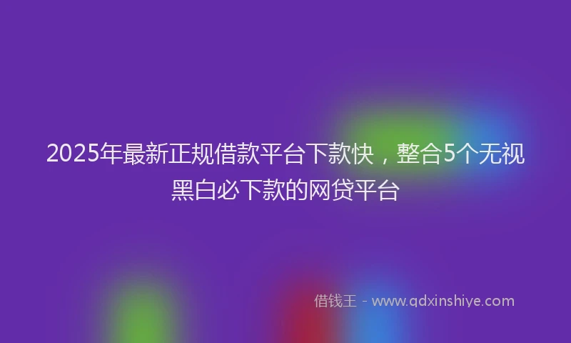 2025年最新正规借款平台下款快，整合5个无视黑白必下款的网贷平台