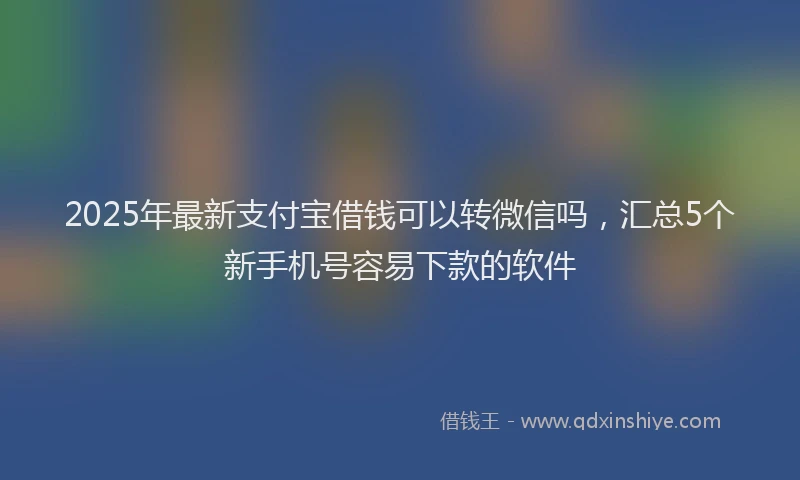 2025年最新支付宝借钱可以转微信吗，汇总5个新手机号容易下款的软件