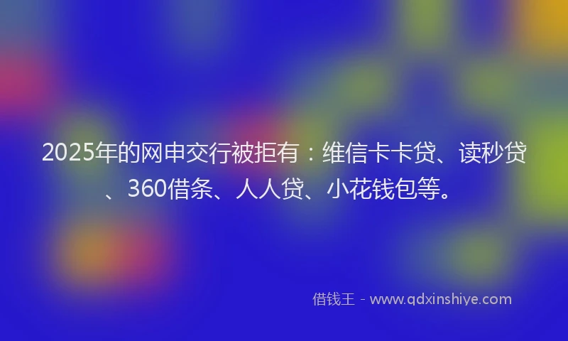 2025年的网申交行被拒有：维信卡卡贷、读秒贷、360借条、人人贷、小花钱包等。