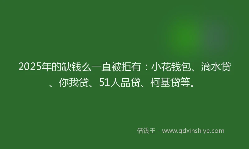 2025年的缺钱么一直被拒有：小花钱包、滴水贷、你我贷、51人品贷、柯基贷等。