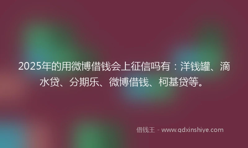 2025年的用微博借钱会上征信吗有：洋钱罐、滴水贷、分期乐、微博借钱、柯基贷等。