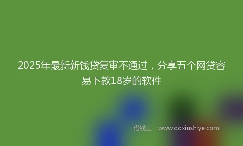 2025年最新新钱贷复审不通过，分享五个网贷容易下款18岁的软件