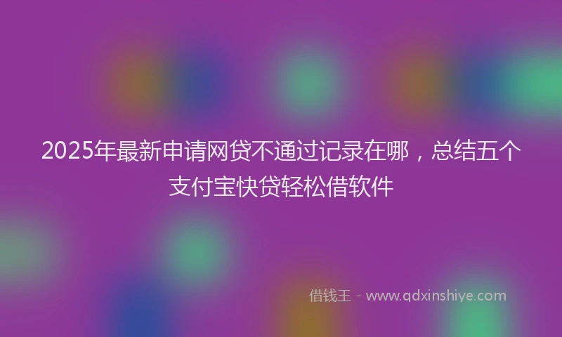2025年最新申请网贷不通过记录在哪，总结五个支付宝快贷轻松借软件
