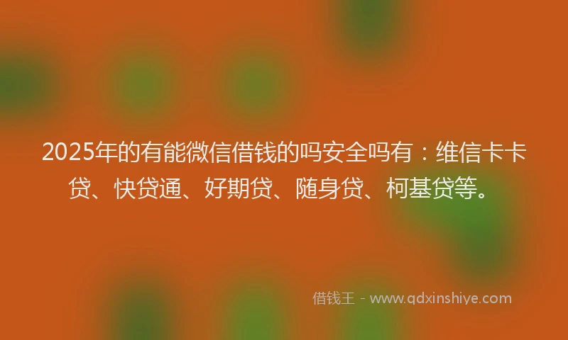 2025年的有能微信借钱的吗安全吗有：维信卡卡贷、快贷通、好期贷、随身贷、柯基贷等。