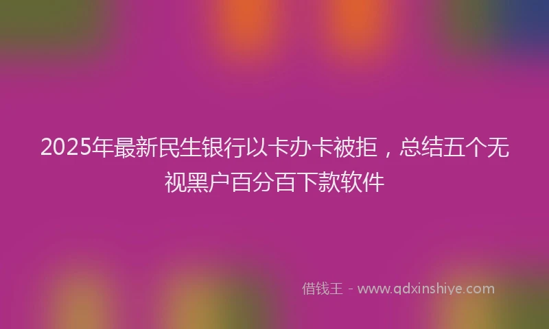 2025年最新民生银行以卡办卡被拒，总结五个无视黑户百分百下款软件