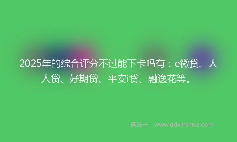 2025年的综合评分不过能下卡吗有：e微贷、人人贷、好期贷、平安i贷、融逸花等。