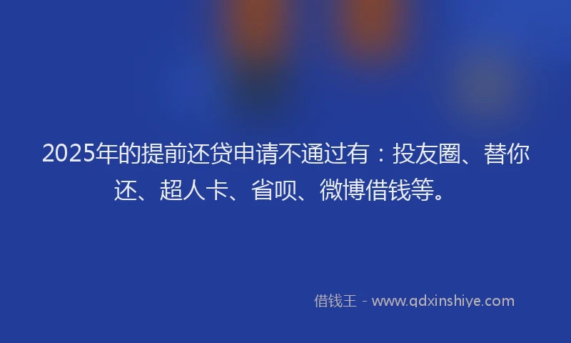 2025年的提前还贷申请不通过有：投友圈、替你还、超人卡、省呗、微博借钱等。