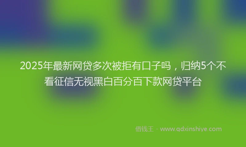 2025年最新网贷多次被拒有口子吗，归纳5个不看征信无视黑白百分百下款网贷平台