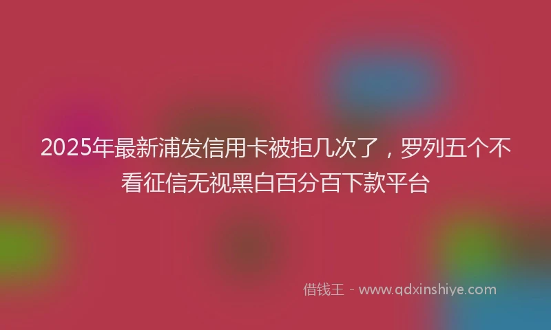 2025年最新浦发信用卡被拒几次了，罗列五个不看征信无视黑白百分百下款平台
