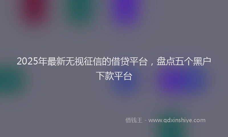 2025年最新无视征信的借贷平台，盘点五个黑户下款平台