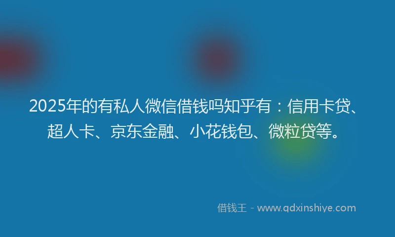 2025年的有私人微信借钱吗知乎有：信用卡贷、超人卡、京东金融、小花钱包、微粒贷等。
