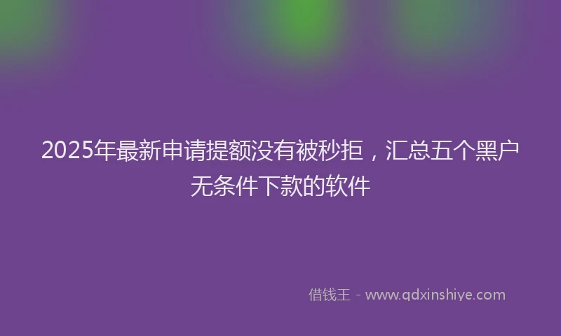 2025年最新申请提额没有被秒拒，汇总五个黑户无条件下款的软件