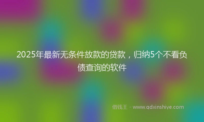 2025年最新无条件放款的贷款，归纳5个不看负债查询的软件