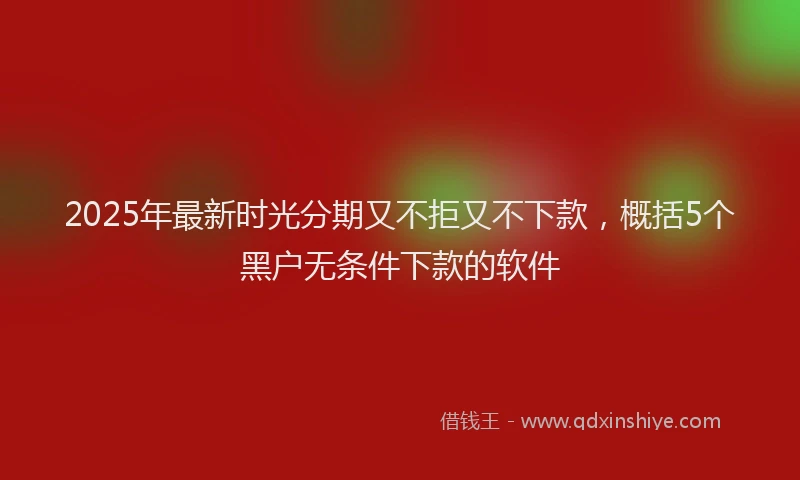 2025年最新时光分期又不拒又不下款，概括5个黑户无条件下款的软件