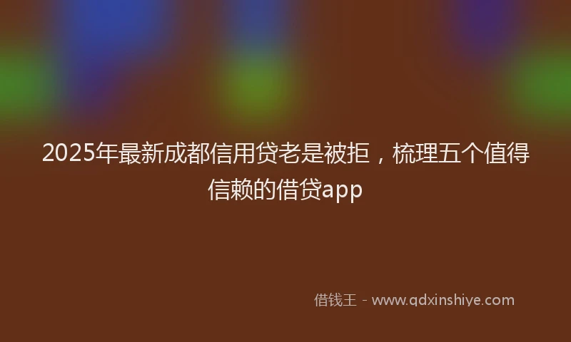 2025年最新成都信用贷老是被拒，梳理五个值得信赖的借贷app