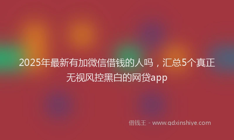 2025年最新有加微信借钱的人吗，汇总5个真正无视风控黑白的网贷app
