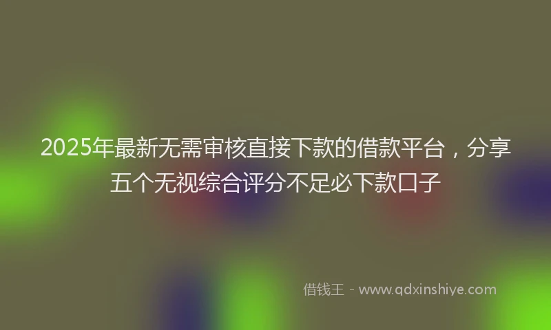 2025年最新无需审核直接下款的借款平台，分享五个无视综合评分不足必下款口子