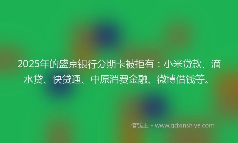 2025年的盛京银行分期卡被拒有：小米贷款、滴水贷、快贷通、中原消费金融、微博借钱等。