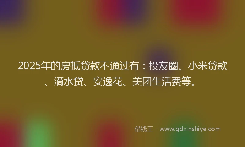 2025年的房抵贷款不通过有：投友圈、小米贷款、滴水贷、安逸花、美团生活费等。
