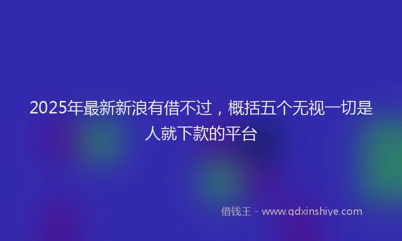 2025年最新新浪有借不过，概括五个无视一切是人就下款的平台