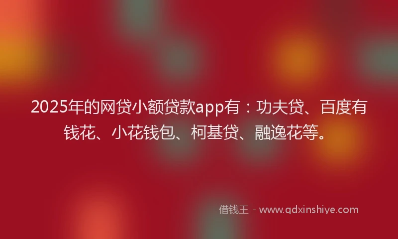 2025年的网贷小额贷款app有：功夫贷、百度有钱花、小花钱包、柯基贷、融逸花等。