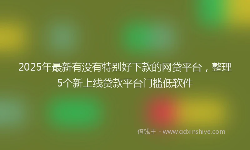 2025年最新有没有特别好下款的网贷平台，整理5个新上线贷款平台门槛低软件