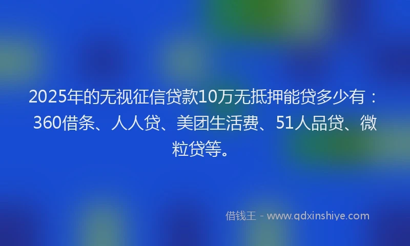 2025年的无视征信贷款10万无抵押能贷多少有：360借条、人人贷、美团生活费、51人品贷、微粒贷等。