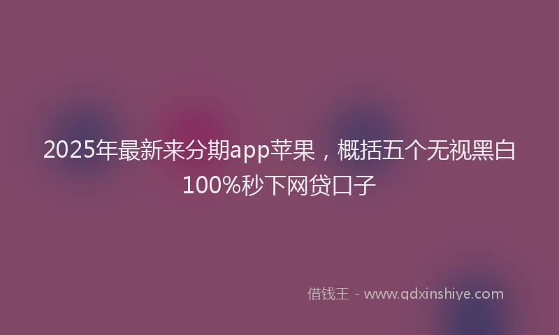 2025年最新来分期app苹果，概括五个无视黑白100%秒下网贷口子