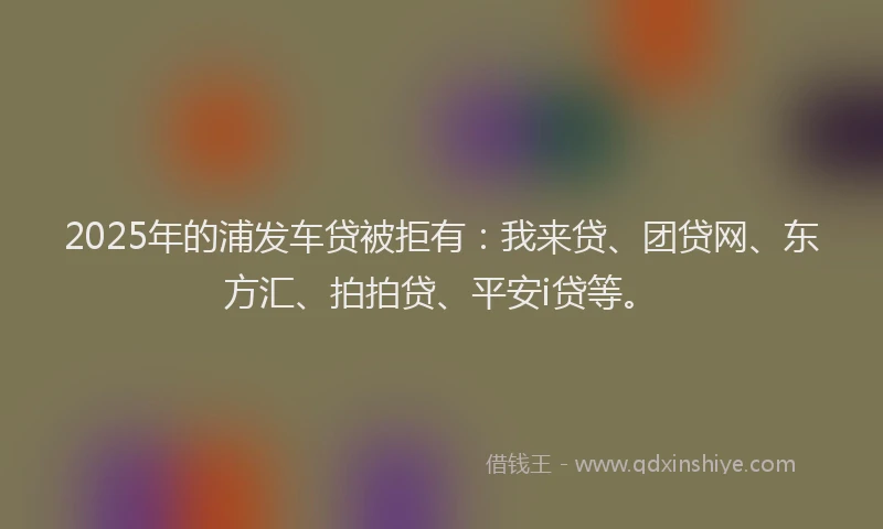 2025年的浦发车贷被拒有：我来贷、团贷网、东方汇、拍拍贷、平安i贷等。