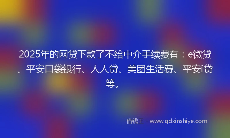 2025年的网贷下款了不给中介手续费有：e微贷、平安口袋银行、人人贷、美团生活费、平安i贷等。