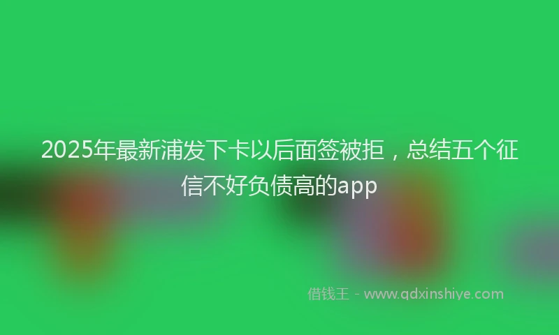 2025年最新浦发下卡以后面签被拒，总结五个征信不好负债高的app