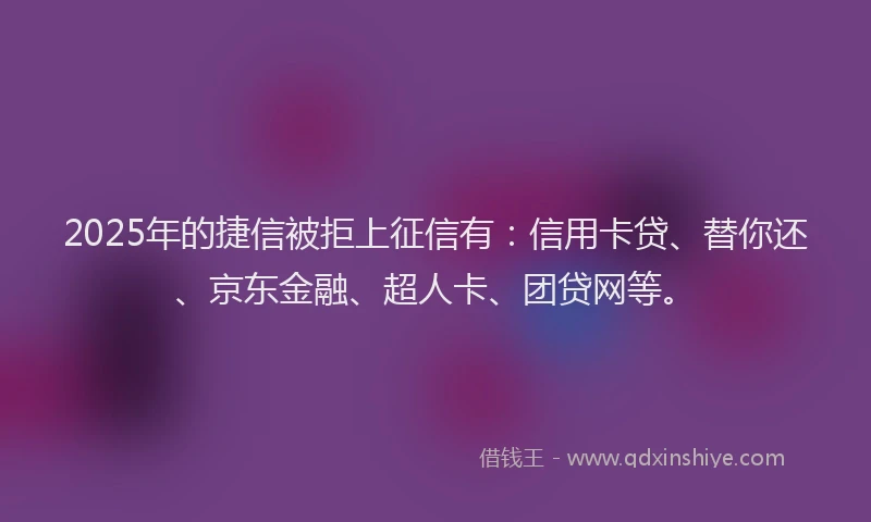 2025年的捷信被拒上征信有:信用卡贷、替你还、京东金融、超人卡、团贷网等。