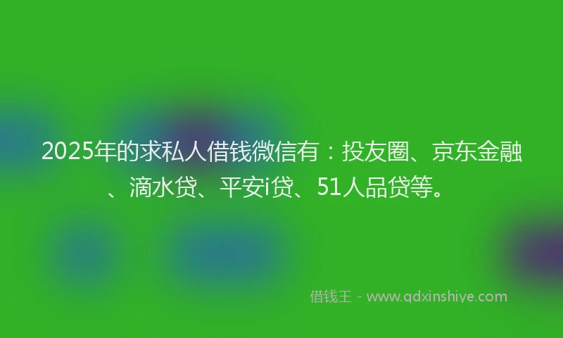 2025年的求私人借钱微信有：投友圈、京东金融、滴水贷、平安i贷、51人品贷等。