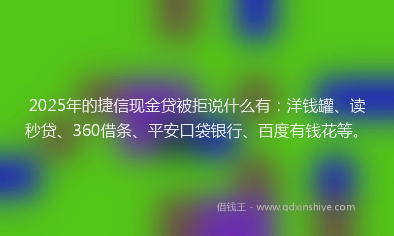 2025年的捷信现金贷被拒说什么有：洋钱罐、读秒贷、360借条、平安口袋银行、百度有钱花等。