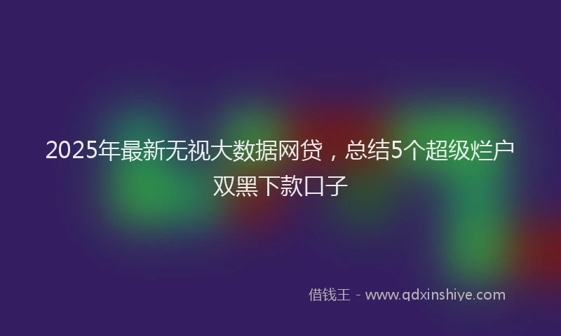 2025年最新无视大数据网贷，总结5个超级烂户双黑下款口子