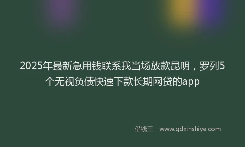 2025年最新急用钱联系我当场放款昆明，罗列5个无视负债快速下款长期网贷的app