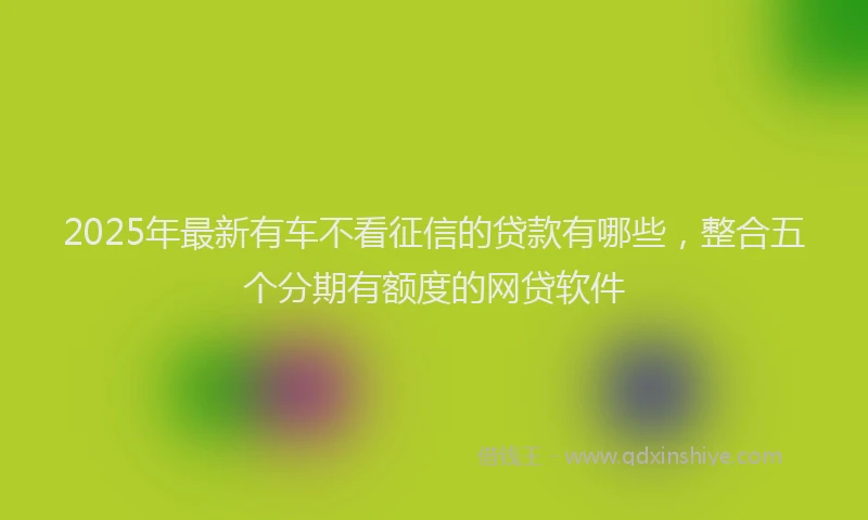 2025年最新有车不看征信的贷款有哪些，整合五个分期有额度的网贷软件