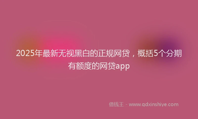 2025年最新无视黑白的正规网贷，概括5个分期有额度的网贷app