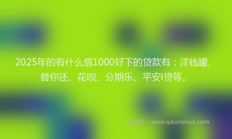 2025年的有什么借1000好下的贷款有：洋钱罐、替你还、花呗、分期乐、平安i贷等。