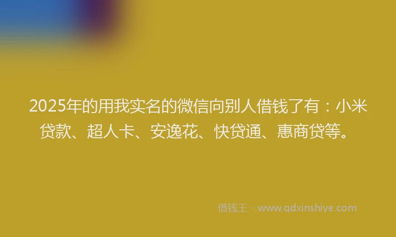 2025年的用我实名的微信向别人借钱了有：小米贷款、超人卡、安逸花、快贷通、惠商贷等。