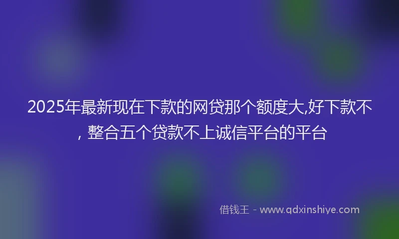 2025年最新现在下款的网贷那个额度大,好下款不，整合五个贷款不上诚信平台的平台