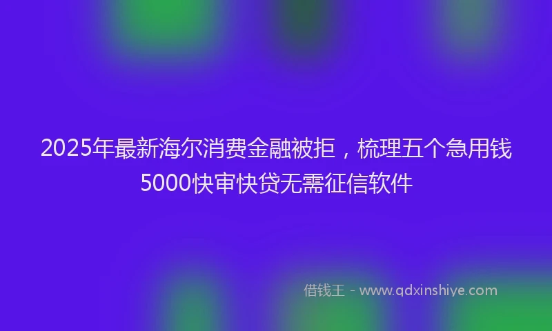 2025年最新海尔消费金融被拒，梳理五个急用钱5000快审快贷无需征信软件