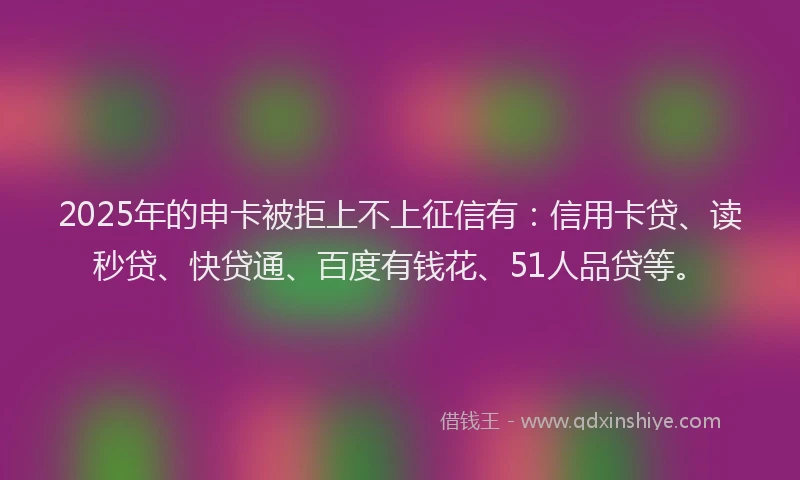 2025年的申卡被拒上不上征信有：信用卡贷、读秒贷、快贷通、百度有钱花、51人品贷等。
