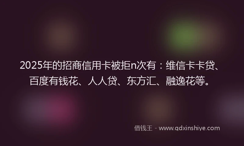 2025年的招商信用卡被拒n次有：维信卡卡贷、百度有钱花、人人贷、东方汇、融逸花等。
