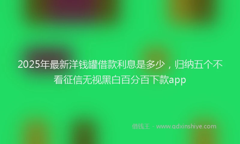 2025年最新洋钱罐借款利息是多少，归纳五个不看征信无视黑白百分百下款app