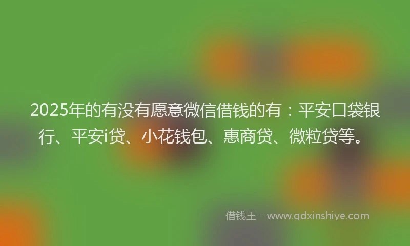2025年的有没有愿意微信借钱的有：平安口袋银行、平安i贷、小花钱包、惠商贷、微粒贷等。